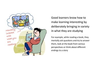 Good	
  learners	
  know	
  how	
  to	
  
make	
  learning	
  interes*ng	
  by	
  
deliberately	
  bringing	
  in	
  variety	
  
in	
  what	
  they	
  are	
  studying	
  
For	
  example,	
  while	
  reading	
  a	
  book,	
  they	
  
mentally	
  ask	
  ques*ons	
  and	
  try	
  to	
  answer	
  
them,	
  look	
  at	
  the	
  book	
  from	
  various	
  
perspec*ves	
  or	
  think	
  about	
  diﬀerent	
  
endings	
  to	
  a	
  story	
  
 