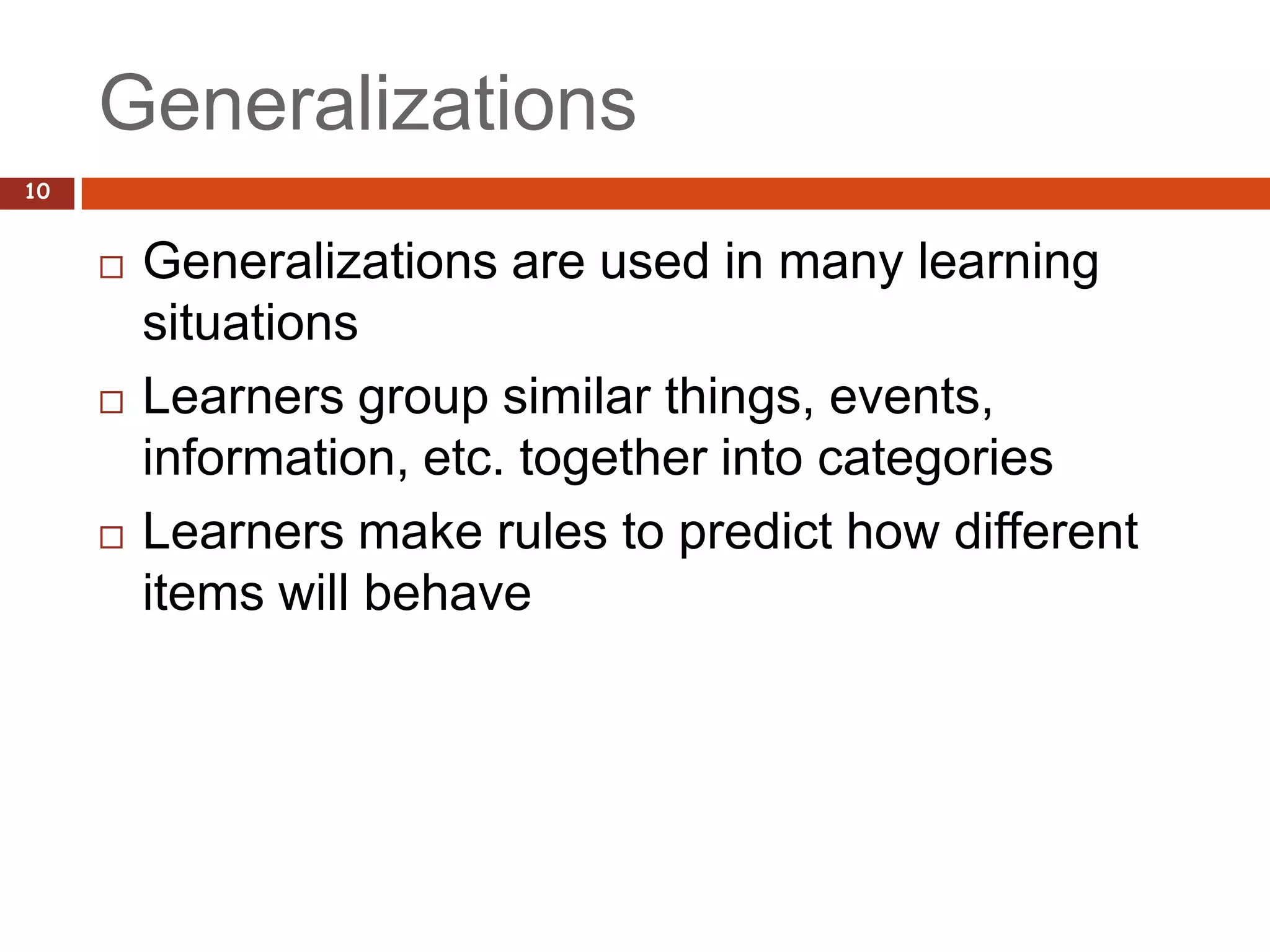 Generalizations
10


        Generalizations are used in many learning
         situations
        Learners group similar things, events,
         information, etc. together into categories
        Learners make rules to predict how different
         items will behave
 