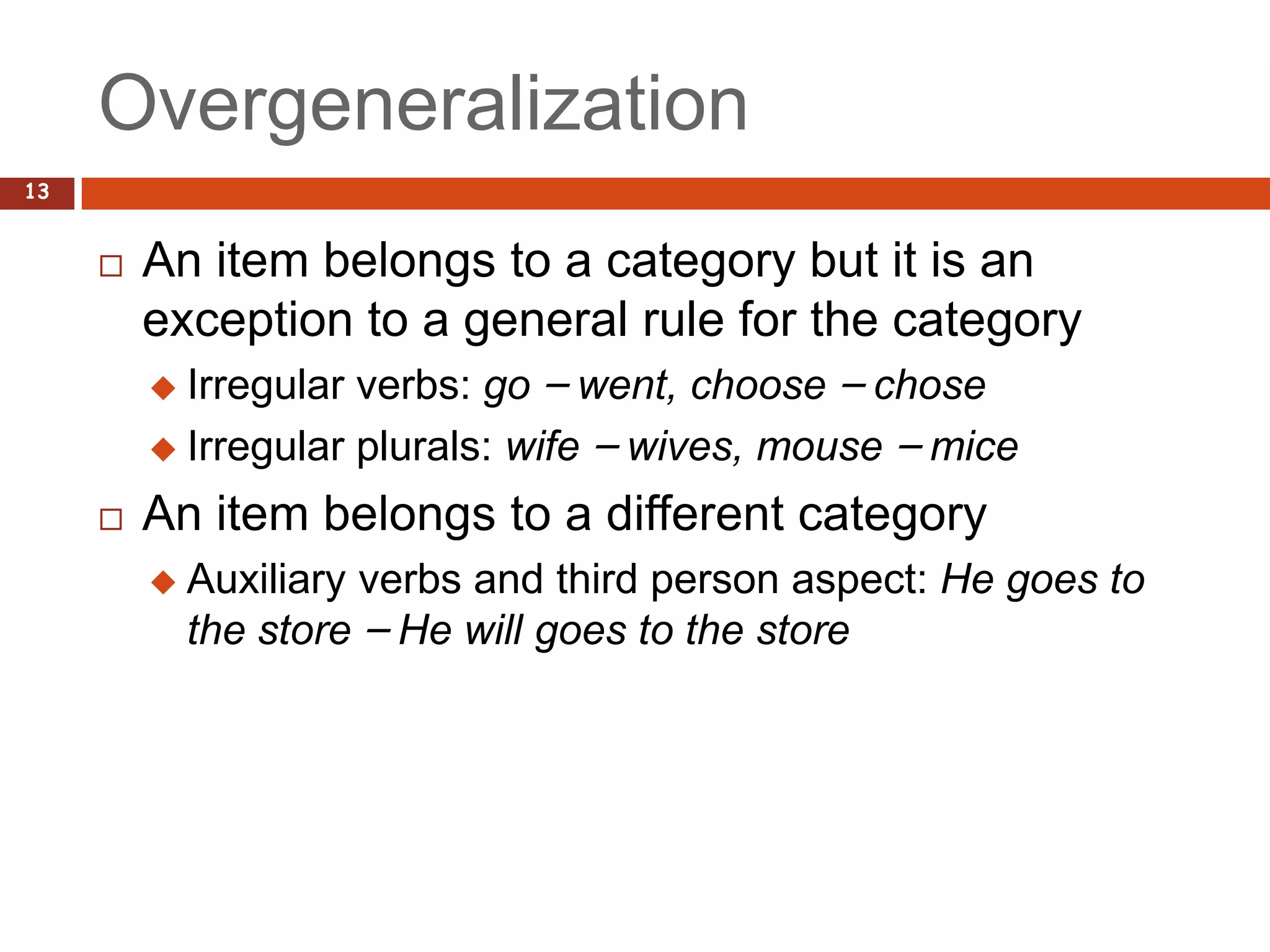 Overgeneralization
13


        An item belongs to a category but it is an
         exception to a general rule for the category
          Irregular verbs: go – went, choose – chose
          Irregular plurals: wife – wives, mouse – mice

        An item belongs to a different category
            Auxiliary verbs and third person aspect: He goes to
             the store – He will goes to the store
 