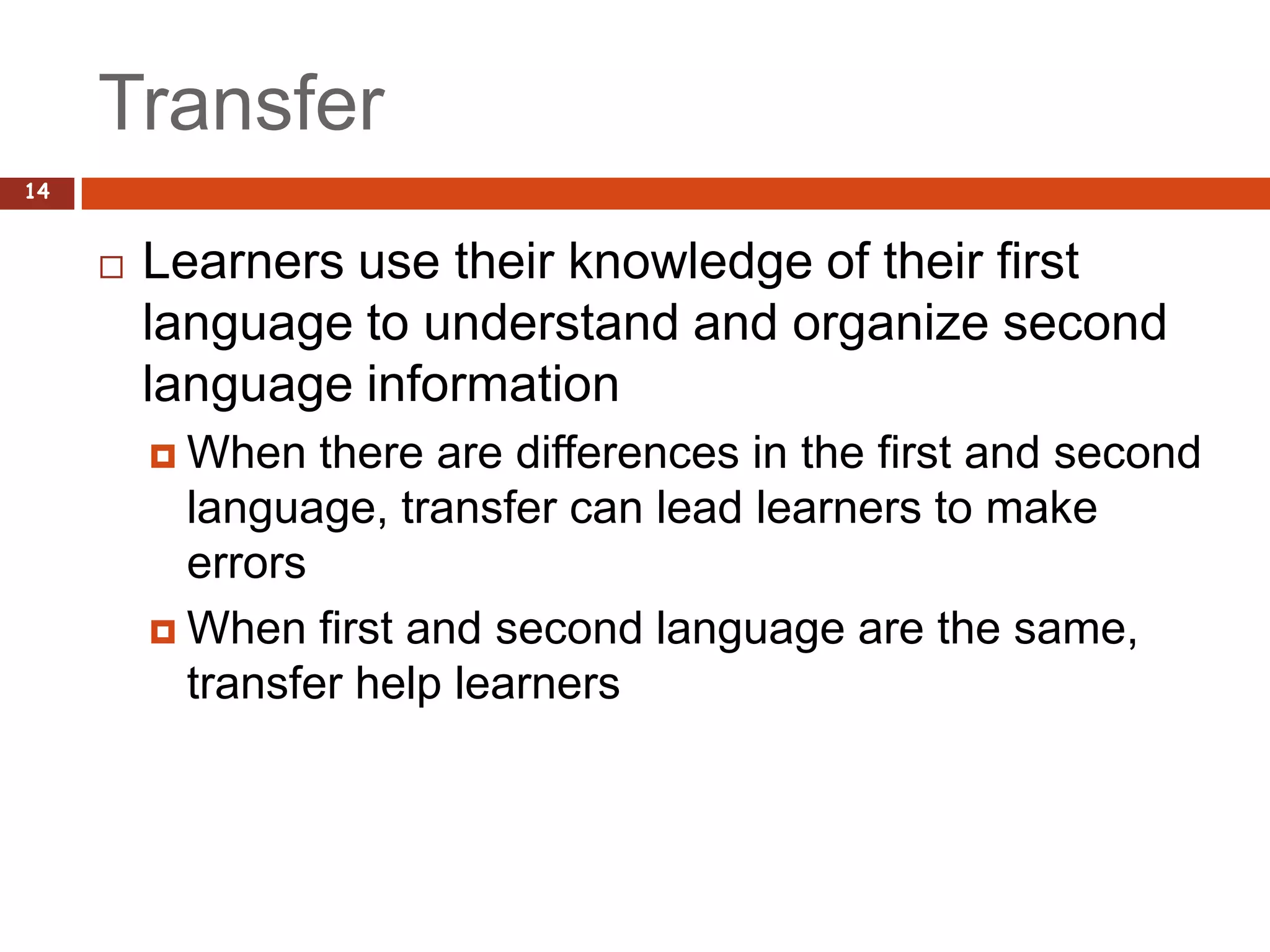 Transfer
14


        Learners use their knowledge of their first
         language to understand and organize second
         language information
          When   there are differences in the first and second
           language, transfer can lead learners to make
           errors
          When first and second language are the same,
           transfer help learners
 