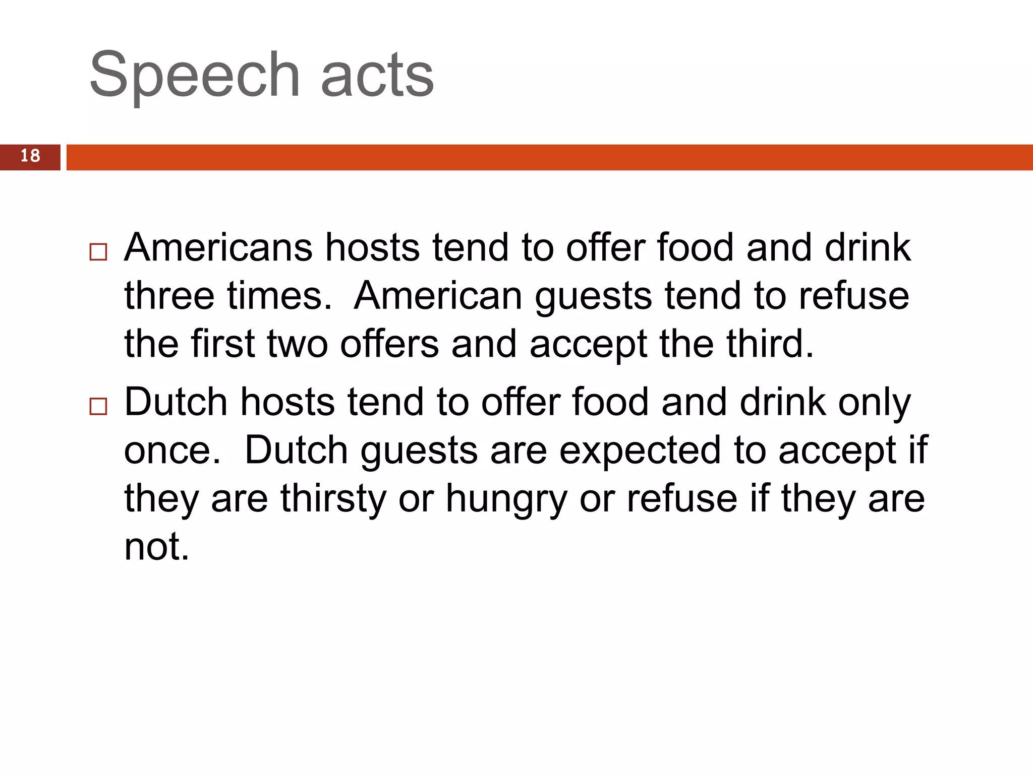 Speech acts
18




        Americans hosts tend to offer food and drink
         three times. American guests tend to refuse
         the first two offers and accept the third.
        Dutch hosts tend to offer food and drink only
         once. Dutch guests are expected to accept if
         they are thirsty or hungry or refuse if they are
         not.
 