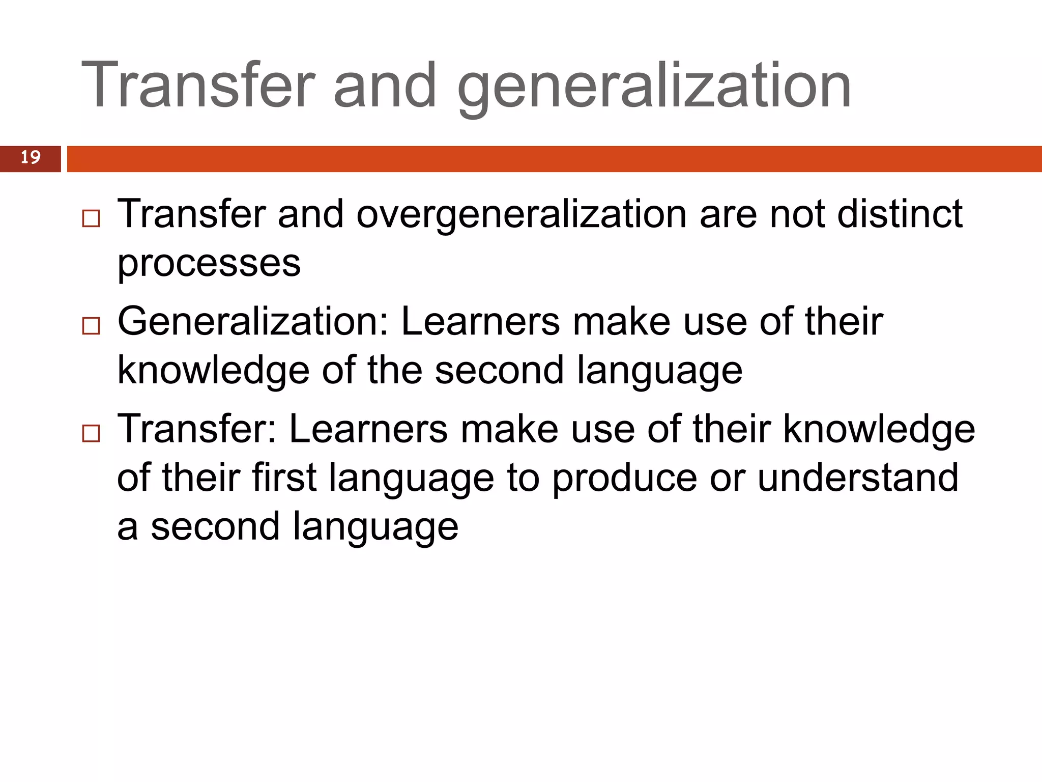 Transfer and generalization
19


        Transfer and overgeneralization are not distinct
         processes
        Generalization: Learners make use of their
         knowledge of the second language
        Transfer: Learners make use of their knowledge
         of their first language to produce or understand
         a second language
 