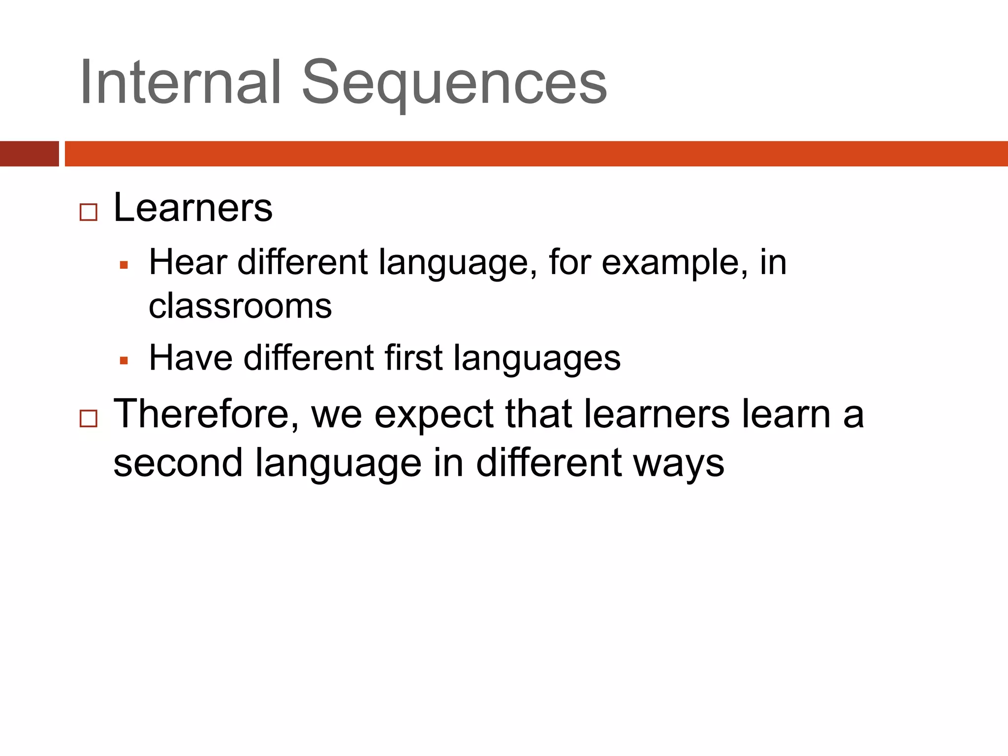 Internal Sequences
   Learners
       Hear different language, for example, in
        classrooms
       Have different first languages
   Therefore, we expect that learners learn a
    second language in different ways
 