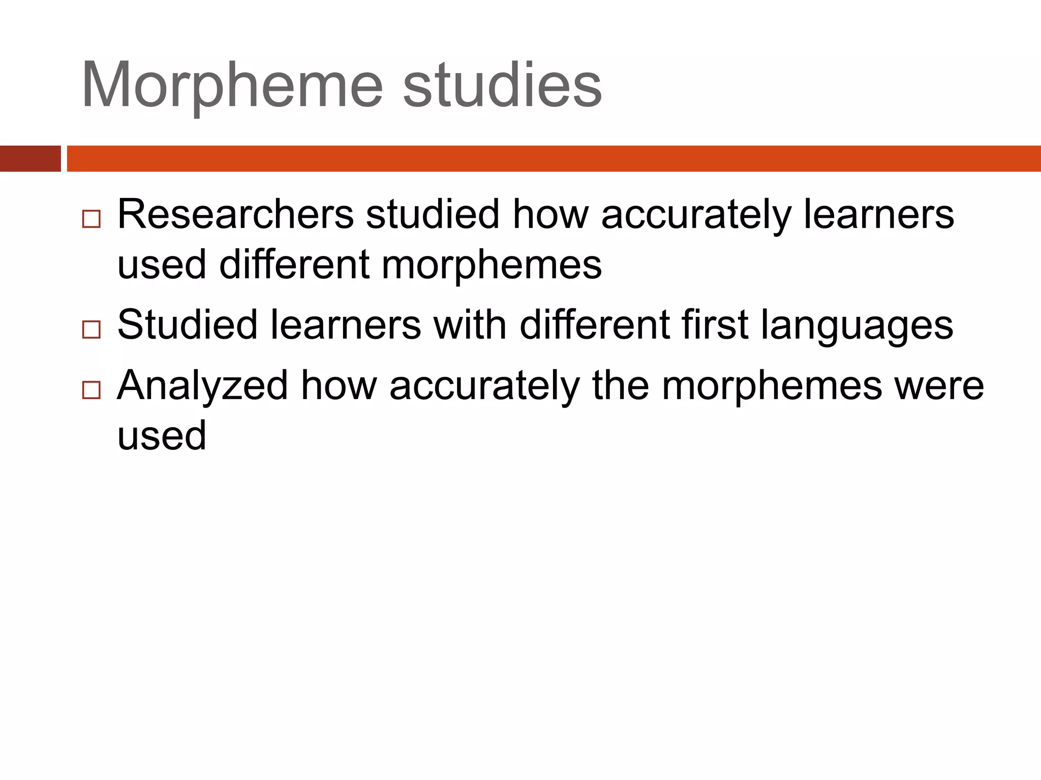 Morpheme studies
   Researchers studied how accurately learners
    used different morphemes
   Studied learners with different first languages
   Analyzed how accurately the morphemes were
    used
 