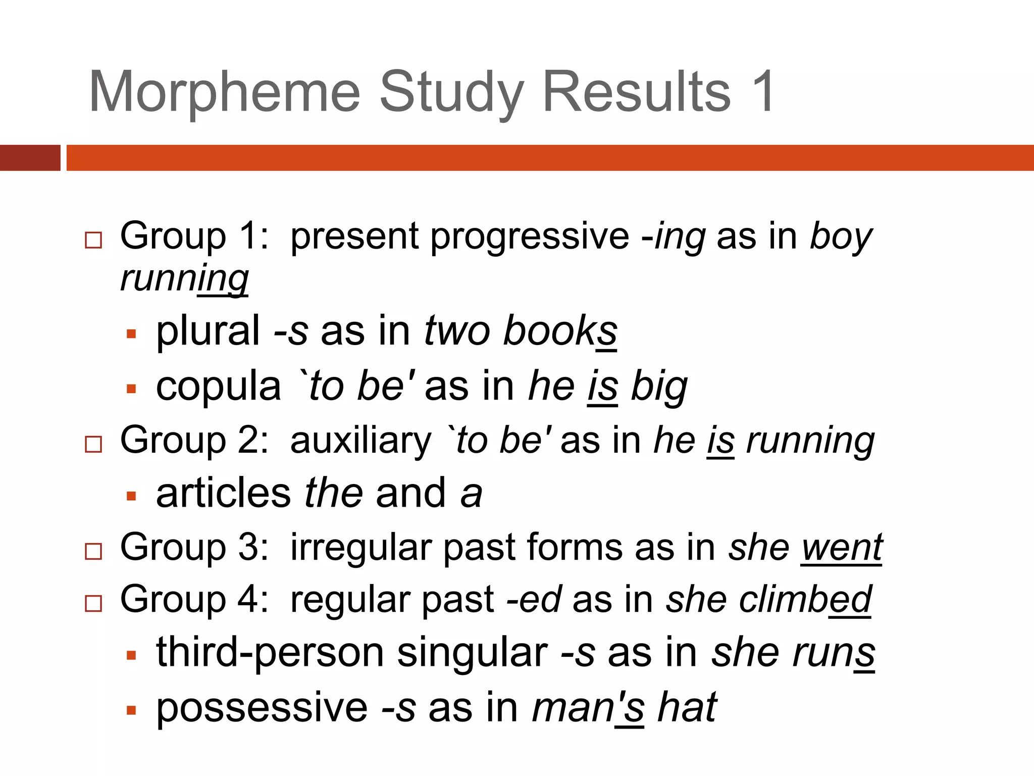 Morpheme Study Results 1

   Group 1: present progressive -ing as in boy
    running
       plural -s as in two books
       copula `to be' as in he is big
   Group 2: auxiliary `to be' as in he is running
       articles the and a
   Group 3: irregular past forms as in she went
   Group 4: regular past -ed as in she climbed
       third-person singular -s as in she runs
       possessive -s as in man's hat
 