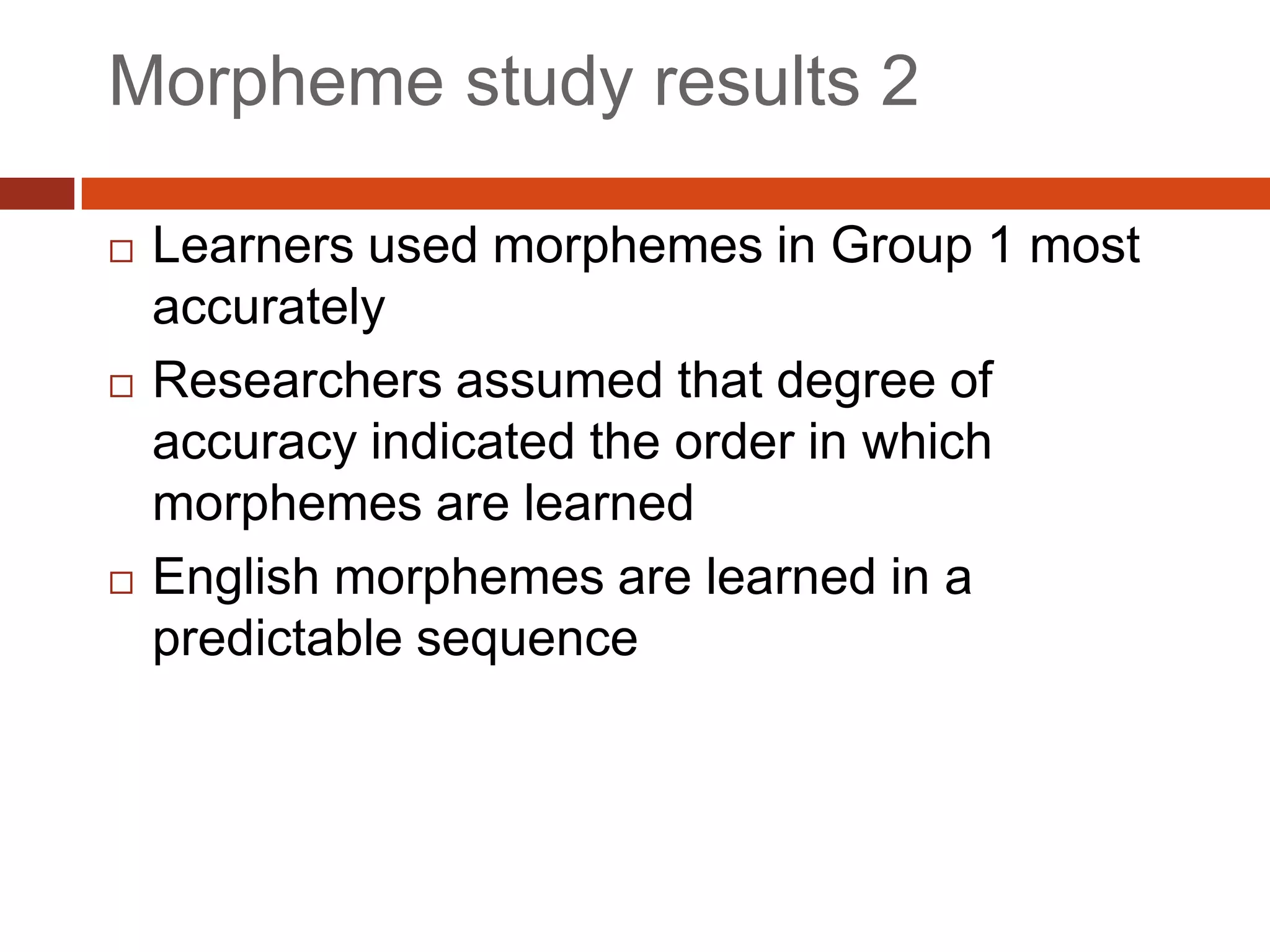 Morpheme study results 2

   Learners used morphemes in Group 1 most
    accurately
   Researchers assumed that degree of
    accuracy indicated the order in which
    morphemes are learned
   English morphemes are learned in a
    predictable sequence
 