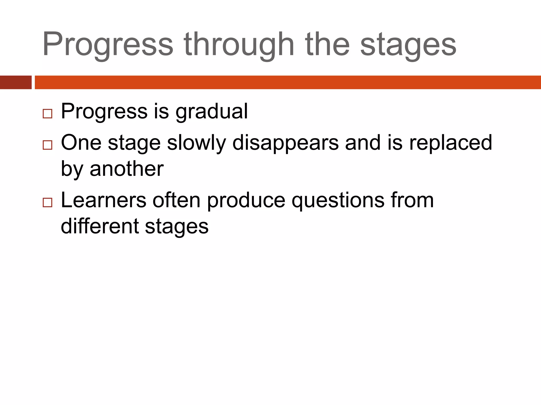 Progress through the stages
   Progress is gradual
   One stage slowly disappears and is replaced
    by another
   Learners often produce questions from
    different stages
 