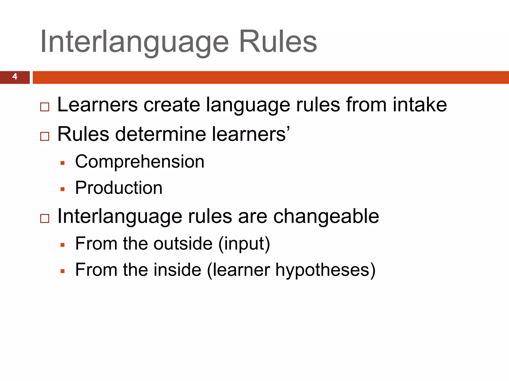 Interlanguage Rules
4


       Learners create language rules from intake
       Rules determine learners’
           Comprehension
           Production
       Interlanguage rules are changeable
           From the outside (input)
           From the inside (learner hypotheses)
 