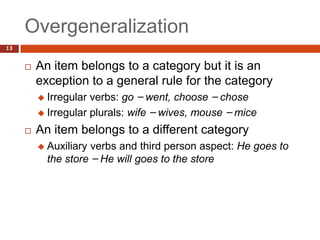 Overgeneralization
13


        An item belongs to a category but it is an
         exception to a general rule for the category
          Irregular verbs: go – went, choose – chose
          Irregular plurals: wife – wives, mouse – mice

        An item belongs to a different category
            Auxiliary verbs and third person aspect: He goes to
             the store – He will goes to the store
 