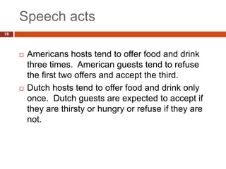 Speech acts
18




        Americans hosts tend to offer food and drink
         three times. American guests tend to refuse
         the first two offers and accept the third.
        Dutch hosts tend to offer food and drink only
         once. Dutch guests are expected to accept if
         they are thirsty or hungry or refuse if they are
         not.
 