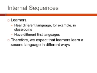 Internal Sequences
   Learners
       Hear different language, for example, in
        classrooms
       Have different first languages
   Therefore, we expect that learners learn a
    second language in different ways
 