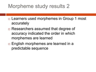 Morpheme study results 2

   Learners used morphemes in Group 1 most
    accurately
   Researchers assumed that degree of
    accuracy indicated the order in which
    morphemes are learned
   English morphemes are learned in a
    predictable sequence
 