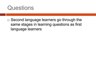 Questions
   Second language learners go through the
    same stages in learning questions as first
    language learners
 