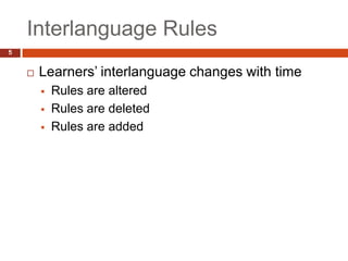 Interlanguage Rules
5


       Learners’ interlanguage changes with time
           Rules are altered
           Rules are deleted
           Rules are added
 