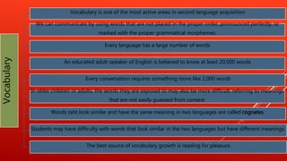 Vocabulary Vocabulary is one of the most active areas in second language acquisition
We can communicate by using words that are not placed in the proper order, pronounced perfectly, or
marked with the proper grammatical morphemes.
Every language has a large number of words
An educated adult speaker of English is believed to know at least 20,000 words
Every conversation requires something more like 2,000 words
In older children or adults, the words they are exposed to may also be more difficult, referring to meanings
that are not easily guessed from context.
Words taht look similar and have the same meaning in two languages are called cognates.
Students may have difficulty with words that look similar in the two languages but have different meanings.
The best source of vocabulary growth is reading for pleasure
 