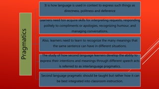 Pragmatics
It is how language is used in context to express such things as
directness, politness and deference
Learners need ton acquire skills for interpreting requests, responding
politely to compliments or apologies, recognizing humour, and
managing conversations.
Also, learners need to learn to recognize the many meanings that
the same sentence can have in different situations.
The study of how second language learners develop the ability to
express their intentions and meanings through different speech acts
is referred to as interlanguage pragmatics.
Second language pragmatic should be taught but rather how it can
be best integrated into classroom instruction.
 