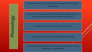 Phonology
Pronunciation was a central component in language teaching during the
audiolingual
Some tecniques for teaching pronunciation are focused on getting learners to
perceive and to produce distinctions between single sounds
It includes the emphasis on rhythm, stress, and intonation
Learners may substitute similar sounds from their first language
The presence of a strong foreign accent does not necessarily result in reduced
intelligibility or comprehensibility
 