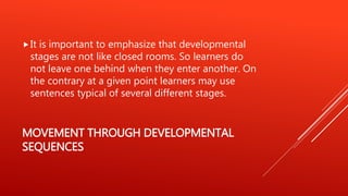 MOVEMENT THROUGH DEVELOPMENTAL
SEQUENCES
It is important to emphasize that developmental
stages are not like closed rooms. So learners do
not leave one behind when they enter another. On
the contrary at a given point learners may use
sentences typical of several different stages.
 