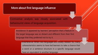 More about first language influence
Contrastive analysis was closely associated with
behaviourist views of language acquisition.
Avoidance: It appeared by learners' perception that a feature in
the target language was so distant and different from their first
language that they preferred not to try it.
Interference: When two languages are closely related. So, many
caharacteristics seems to have led learners to take a chance that
a word or a sentence structure in a specific language would
have an equivalent in another language.
 