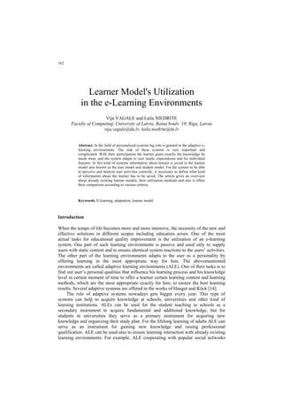 162
Learner Model's Utilization
in the e-Learning Environments
Vija VAGALE and Laila NIEDRITE
Faculty of Computing, University of Latvia, Raina boulv. 19, Riga, Latvia
vija.vagale@du.lv, laila.niedrite@lu.lv
Abstract. In the field of personalized systems big role is granted to the adaptive e-
learning environments. The task of these systems is very important and
complicated. With their participation the learner gains exactly the knowledge he
needs most, and the system adapts to user needs, expectations and his individual
features. In this kind of systems information about learner is saved in the learner
model also known as the user model and student model. For the system to be able
to perceive and analyze user activities correctly, is necessary to define what kind
of information about the learner has to be saved. The article gives an overview
about already existing learner models, their utilization methods and also it offers
their comparison according to various criteria.
Keywords. E-learning, adaptation, learner model
Introduction
When the tempo of life becomes more and more intensive, the necessity of the new and
effective solutions in different scopes including education arises. One of the most
actual tasks for educational quality improvement is the utilization of an e-learning
system. One part of such learning environments is passive and used only to supply
users with static content and to ensure identical system reactions to the users’ activities.
The other part of the learning environments adapts to the user as a personality by
offering learning in the most appropriate way for him. The abovementioned
environments are called adaptive learning environments (ALE). One of their tasks is to
find out user’s personal qualities that influence his learning process and his knowledge
level in certain moment of time to offer a learner certain learning content and learning
methods, which are the most appropriate exactly for him, to ensure the best learning
results. Several adaptive systems are offered in the works of Hauger and Köck [14].
The role of adaptive systems nowadays gets bigger every year. This type of
systems can help to acquire knowledge at schools, universities and other kind of
learning institutions. ALEs can be used for the student teaching in schools as a
secondary instrument to acquire fundamental and additional knowledge, but for
students in universities they serve as a primary instrument for acquiring new
knowledge and organizing their study plan. For the lifelong learning of adults ALE can
serve as an instrument for gaining new knowledge and raising professional
qualification. ALE can be used also to ensure learning interaction with already existing
learning environments. For example, ALE cooperating with popular social networks
 