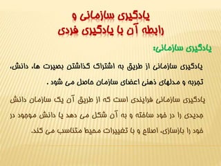 يادگيري سازماني و 
رابطه آن با يادگيري فردي 
يادگيري سازماني: 
يادگيري سازماني از طريق به اشتراک گذاشتن بصيرت ها، دانش، 
تجربه و مدلهاي ذهني اعضاي سازمان حاصل مي شود . 
يادگيري سازماني فرايندي است که از طريق آن يک سازمان دانش 
جديدي را در خود ساخته و به آن شکل مي دهد يا دانش موجود در 
خود را بازسازي، اصلاح و با تغييرات محيط متناسب مي کند. 
 
