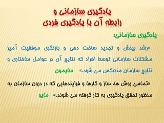 يادگيري سازماني و 
رابطه آن با يادگيري فردي 
يادگيري سازماني: 
رشد بينش و تجديد ساخت دهي و بازنگري موفقيت آميز « 
مشکلات سازماني توسط افراد که نتايج آن در عوامل ساختاري و 
سايمون ». نتايج سازمان منعکسمي شود 
تمامي روش ها، ساز و کارها و فرايندهايي که در درون سازمان به « 
مايو ». منظور تحقق يادگيري به کار گرفته مي شوند 
 