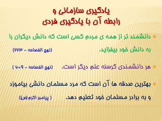 يادگيري سازماني و 
رابطه آن با يادگيري فردي 
دانشمند تر از همه ي مردم کسي است که دانش ديگران را  
) به دانش خود بيفزايد. )نهج الفصاحه - 223 
) هر دانشمندي گرسنه علم ديگر است. )نهج الفصاحه - 609  
بهترين صدقه ها آن است که مرد مسلمان دانشي بياموزد  
و به برادر مسلمان خود تعليم دهد. ) پيامبر اکرم )ص( ( 
 