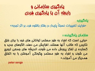 يادگيري سازماني و 
رابطه آن با يادگيري فردي 
يادگيري: 
» فرايند تغييرات نسبتاً پايدار در رفتار بالقوه فرد، بر اثر تجربه « 
سازمان يادگيرنده : 
جايي است که افراد به طور مستمر توانائي هاي خود را براي خلق « 
نتايجي که طالب آنها هستند، افزايش مي دهند، الگوهاي جديد و 
گسترده ي تفکر پرورش داده مي شوند، انديشه هاي جمعي ترويج 
مي شوند و افراد به طور مستمر چگونگي آموختن را به اتفاق 
». همديگر مي آموزند 
peter senge 
 