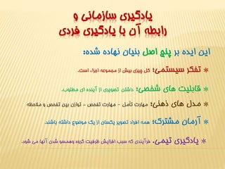 يادگيري سازماني و 
رابطه آن با يادگيري فردي 
اين ايده بر پنج اصل بنيان نهاده شده: 
* تفکر سيستمي؛ کل چيزي بيش از مجموعه اجزاء است. 
* قابليت هاي شخصي؛ داشتن تصويري از آينده اي مطلوب. 
* مدل هاي ذهني؛ مهارت تأمل – مهارت تفحص - توازن بين تفحص و ملاحظه 
* آرمان مشترک؛ همه افراد تصوير يکسان از يک موضوع داشته باشند. 
* يادگيري تيمي. فرآيندي که سبب افزايش ظرفيت گروه وهمسو شدن آنها مي شود. 
 