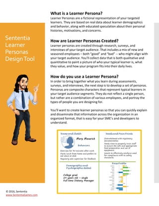 Sententia
Learner
Personas
DesignTool
What is a Learner Persona?
Learner Personas are a fictional representation of your targeted
learners. They are based on real data about learner demographics
and behavior, along with educated speculation about their personal
histories, motivations, and concerns.
How are Learner Personas Created?
Learner personas are created through research, surveys, and
interviews of your target audience. That includes a mix of new and
seasoned employees – both “good” and “bad” -- who might align with
your target audience. You’ll collect data that is both qualitative and
quantitative to paint a picture of who your typical learner is, what
they value, and how your program fits into their daily lives.
How do you use a Learner Persona?
In order to bring together what you learn during assessments,
surveys, and interviews, the next step is to develop a set of personas.
Personas are composite characters that represent typical learners in
your target audience segments. They do not reflect a single person,
but rather are a combination of various employees, and portray the
types of people you are designing for.
You’ll want to create learner personas so that you can quickly explain
and disseminate that information across the organization in an
organized format, that is easy for your SME’s and developers to
understand.
© 2016, Sententia
www.SententiaGames.com
 