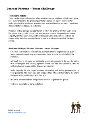 3
Learner Persona – Team Challenge
The Persona Debate:
There can be some debate over whether personas are a help or a hindrance. Some
user experience (UX) designers argue that personas are a poor approach for
understanding the needs and wants of your learners because personas can allow a
distance between designers and users.
Personas end up being a representation of what designers wish their users were
like, rather than a reflection of true learners and prevent designers from having
empathy for their users. But, we think they are worth exploration, and can be
enhanced by including empirical data from a trusted assessment like the Reiss
profile.
Use these tips to get the most from your Learner Personas:
• Schedule conversations with sample members of your target learners. Even a
few conversations will help you remember there are real people behind the
personas.
• Although this is no place for politically correct conversations, be sure to watch
that stereotypes and social judgments don’t slip into your personas. (Ex: All
millennials want to use mobile devices for training.)
• Build empathy for the target learners by naming and adding photographs to
your personas. The more you can imagine their life and their story, the more
likely you are to understand who they are.
• It is ok to have more than one persona for your target learner group.
• Test your assumptions early and often.
© 2016, Sententia
www.SententiaGames.com
 