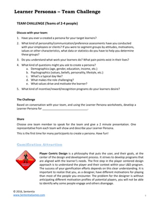 4
Player Centric Design is a philosophy that puts the user, and their goals, at the
center of the design and development process. It strives to develop programs that
are aligned with the learner’s needs. The first step in the player centered design
approach is to understand the player and their context within your L&D program.
The success of your gamification efforts depends on this clear understanding. It is
important to realize that you, as a designer, have different motivations for playing
than most of the people you encounter. The problem for the designer is without
anticipating different motivation profiles of potential players, you will not be able
to identify why some people engage and others disengage.
Gamification Attraction
TEAM CHALLENGE (Teams of 2-4 people)
Discuss with your team:
1. Have you ever a created a persona for your target learners?
2. What kind of personality/communication/preference assessments have you conducted
with your employees or clients? If you were to segment groups by attitudes, motivations,
values or other characteristics, what data or statistics do you have to help you determine
these groups?
3. Do you understand what work your learners do? What pain points exist in their lives?
4. What kind of questions might you ask to create a persona?
a. Demographics (age, gender, education, income, etc.)
b. Psychographics (values, beliefs, personality, lifestyle, etc.)
c. What’s a typical day like?
d. What makes the role challenging?
e. What values drive and motivate the learner?
5. What kind of incentive/reward/recognition programs do your learners desire?
The Challenge
Based on conversation with your team, and using the Learner Persona worksheets, develop a
Learner Persona for _____________________________.
Share
Choose one team member to speak for the team and give a 2 minute presentation. One
representative from each team will show and describe your Learner Persona.
This is the first time for many participants to create a persona. Have fun!
Learner Personas – Team Challenge
© 2016, Sententia
www.SententiaGames.com
 