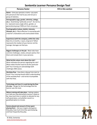 Sententia
Learner
Personas
DesignTool
Equip yourself with the current best-
practices in Talent Development to
enhance your career.
Soon, you'll be creating and delivering
programs that not only engage learners,
but you'll also be able to show a clear
Return on Investment.
Learn more about earning a Certification in
Gamification. Live and online courses
available.
Go to:
http://www.sententiagames.com/certifications.html
© 2016, Sententia
www.SententiaGames.com
 