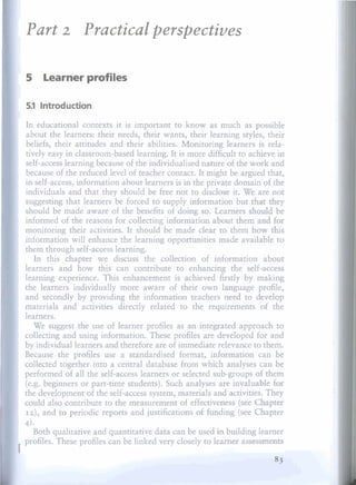 Part             Practica1 perspectives
              2


    5     Learner profiles

    5.1 lntroduction

    In educational contexts it is important to know as much as possible
    about the learners: their needs, their wants, their learning styles, their
    beliefs, their attitudes and their abilities. Monitoring learners is rela-
    tively easy in classroom-based learning. It is more difíicult to achieve in
    self-access learning because of the individualised nature of the work and
    because of the reduced leve1 of teacher contact. It might be argued that,
    in self-access, information about learners is in the private domain of the
    individuals and that they should be free not to disclose it. We are not
    suggesting that learners be forced to supply information but that they
    should be made aware of the benefits of doing so. Learners sbould be
    informed of the reasons for collecting information about them an$ for
    monitoring their activities. It should be made clear to them how this
    information will enhance the learning opportunities made available to
    them through self-access learning.
       In this chapter we discuss the collection of information about
    learners and how this can contribute to enhancing the self-access
    Iearning experience. This enhancement is achieved firstly by making
    the learners individually more aware of their own language profile,
    and secondly by providing the information teachers need to develop
    materials and activities directly related to the requirements of the
    learners.
       We suggest the use of learner profiles as an integrated approach to
    collecting and using information. These profiles are developed for and
    by individual learners and therefore are of irnmediate relevance to them.
    Because the profiles use a standardised format, information can be
    collected together into a central database from which analyses can be
    performed of al1 the self-access learners or selected sub-groups of them
    (e.g. beginners or part-time students). Such analyses are invaluaMe fUt
    the development of the self-access system, materials and activities. They
    could also contribute to the measurement of effectiveness (see Chapter
    12),and to periodic reports and justifications of funding (see Chapter
    4).
      Both qualitative and quantitative data can be used in building learner
    profiles. These profiles can be linked very closely to learner assassments
I
 