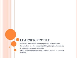 LEARNER PROFILE
Form of a formal document or process that includes:
•Information about a student’s skills, strengths, interests;
•It potential barriers to learning ;
•Make recommendations about what is needed to support
learning.
 