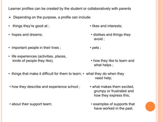 Learner profiles can be created by the student or collaboratively with parents
 Depending on the purpose, a profile can include:
• things they’re good at ; • likes and interests;
• hopes and dreams; • dislikes and things they
avoid ;
• important people in their lives ; • pets ;
• life experiences (activities, places,
kinds of people they like); • how they like to learn and
what helps ;
• things that make it difficult for them to learn; • what they do when they
need help;
• how they describe and experience school ; • what makes them excited,
grumpy or frustrated and
how they express this;
• about their support team; • examples of supports that
have worked in the past.
 