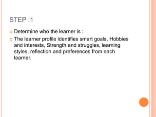 STEP :1
 Determine who the learner is :
 The learner profile identifies smart goals, Hobbies
and interests, Strength and struggles, learning
styles, reflection and preferences from each
learner.
 