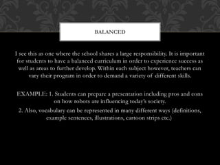 I see this as one where the school shares a large responsibility. It is important
for students to have a balanced curriculum in order to experience success as
well as areas to further develop. Within each subject however, teachers can
vary their program in order to demand a variety of different skills.
EXAMPLE: 1. Students can prepare a presentation including pros and cons
on how robots are influencing today’s society.
2. Also, vocabulary can be represented in many different ways (definitions,
example sentences, illustrations, cartoon strips etc.)
BALANCED
 