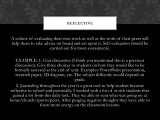 A culture of evaluating their own work as well as the work of their peers will
help them to take advice on board and act upon it. Self-evaluation should be
carried out for most assessments.
EXAMPLE: 1. Unit discussion (I think you mentioned this is a previous
discussion): Give three choices to students on how they would like to be
formally assessed at the end of unit. Examples: PowerPoint presentation,
research paper, 3D diagram, etc. The subject difficulty would depend on
grade.
2. Journaling throughout the year is a great tool to help student become
reflective in school and personally. I worked with a lot of at risk students that
gained a lot from this daily task. They we able to vent what was going on at
home/church/sports/peers. After purging negative thoughts they were able to
focus more energy on the classroom lessons.
REFLECTIVE
 