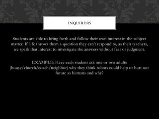 Students are able to bring forth and follow their own interest in the subject
matter. If life throws them a question they can’t respond to, as their teachers,
we spark that interest to investigate the answers without fear or judgment.
EXAMPLE: Have each student ask one or two adults
(house/church/coach/neighbor) why they think robots could help or hurt our
future as humans and why?
INQUIRERS
 