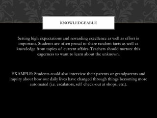 Setting high expectations and rewarding excellence as well as effort is
important. Students are often proud to share random facts as well as
knowledge from topics of current affairs. Teachers should nurture this
eagerness to want to learn about the unknown.
EXAMPLE: Students could also interview their parents or grandparents and
inquiry about how our daily lives have changed through things becoming more
automated (i.e. escalators, self check-out at shops, etc.).
KNOWLEDGEABLE
 