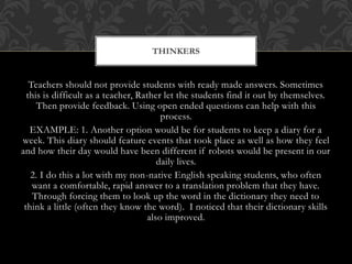 Teachers should not provide students with ready made answers. Sometimes
this is difficult as a teacher, Rather let the students find it out by themselves.
Then provide feedback. Using open ended questions can help with this
process.
EXAMPLE: 1. Another option would be for students to keep a diary for a
week. This diary should feature events that took place as well as how they feel
and how their day would have been different if robots would be present in our
daily lives.
2. I do this a lot with my non-native English speaking students, who often
want a comfortable, rapid answer to a translation problem that they have.
Through forcing them to look up the word in the dictionary they need to
think a little (often they know the word). I noticed that their dictionary skills
also improved.
THINKERS
 