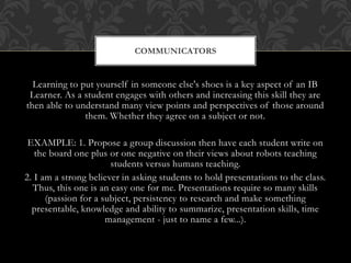 Learning to put yourself in someone else's shoes is a key aspect of an IB
Learner. As a student engages with others and increasing this skill they are
then able to understand many view points and perspectives of those around
them. Whether they agree on a subject or not.
EXAMPLE: 1. Propose a group discussion then have each student write on
the board one plus or one negative on their views about robots teaching
students versus humans teaching.
2. I am a strong believer in asking students to hold presentations to the class.
Thus, this one is an easy one for me. Presentations require so many skills
(passion for a subject, persistency to research and make something
presentable, knowledge and ability to summarize, presentation skills, time
management - just to name a few...).
COMMUNICATORS
 