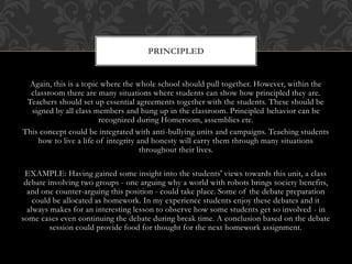 Again, this is a topic where the whole school should pull together. However, within the
classroom there are many situations where students can show how principled they are.
Teachers should set up essential agreements together with the students. These should be
signed by all class members and hung up in the classroom. Principled behavior can be
recognized during Homeroom, assemblies etc.
This concept could be integrated with anti-bullying units and campaigns. Teaching students
how to live a life of integrity and honesty will carry them through many situations
throughout their lives.
EXAMPLE: Having gained some insight into the students' views towards this unit, a class
debate involving two groups - one arguing why a world with robots brings society benefits,
and one counter-arguing this position - could take place. Some of the debate preparation
could be allocated as homework. In my experience students enjoy these debates and it
always makes for an interesting lesson to observe how some students get so involved - in
some cases even continuing the debate during break time. A conclusion based on the debate
session could provide food for thought for the next homework assignment.
PRINCIPLED
 