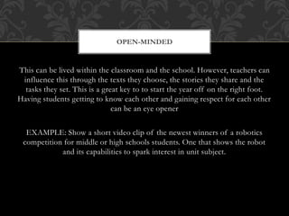 This can be lived within the classroom and the school. However, teachers can
influence this through the texts they choose, the stories they share and the
tasks they set. This is a great key to to start the year off on the right foot.
Having students getting to know each other and gaining respect for each other
can be an eye opener
EXAMPLE: Show a short video clip of the newest winners of a robotics
competition for middle or high schools students. One that shows the robot
and its capabilities to spark interest in unit subject.
OPEN-MINDED
 
