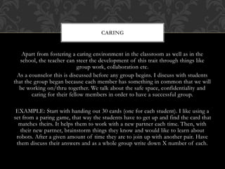 Apart from fostering a caring environment in the classroom as well as in the
school, the teacher can steer the development of this trait through things like
group work, collaboration etc.
As a counselor this is discussed before any group begins. I discuss with students
that the group began because each member has something in common that we will
be working on/thru together. We talk about the safe space, confidentiality and
caring for their fellow members in order to have a successful group.
EXAMPLE: Start with handing out 30 cards (one for each student). I like using a
set from a paring game, that way the students have to get up and find the card that
matches theirs. It helps them to work with a new partner each time. Then, with
their new partner, brainstorm things they know and would like to learn about
robots. After a given amount of time they are to join up with another pair. Have
them discuss their answers and as a whole group write down X number of each.
CARING
 