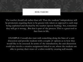 The teacher should ask rather than tell. Thus the students' independence will
be promoted, requiring them to be greater risk-takers as opposed to each step
being explained and checked by the teacher (spoon-feeding). Yes, sometimes
they will get it wrong... But that is part of the process. This is a great tool to
face fears in life.
EXAMPLE: I would also start with something along the lines of a unit
discussion and provide students with a couple of options as to how they
would like to be assessed. In terms of the introduction, the unit discussion
could also involve a creative assignment linked to art, where the students are
able to portray their views of a robot world by creating wall murals.
RISK-TAKERS
 