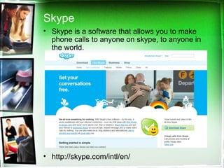 Skype Skype is a software that allows you to make phone calls to anyone on skype, to anyone in the world. http://skype.com/intl/en/  