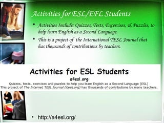 Activities for ESL/EFL Students Activities Include: Quizzes, Tests, Excercises, & Puzzles, to help learn English as a Second Language. This is a project of  the International TESL Journal that has thousands of contributions by teachers. http://a4esl.org/ 