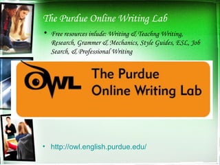 The Purdue Online Writing Lab Free resources inlude: Writing & Teachng Writing, Research, Grammer & Mechanics, Style Guides, ESL, Job Search, & Professional Writing http://owl.english.purdue.edu/ 